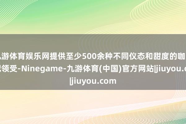 九游体育娱乐网提供至少500余种不同仪态和甜度的咖啡搭配领受-Ninegame-九游体育(中国)官方网站|jiuyou.com