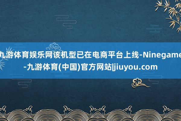 九游体育娱乐网该机型已在电商平台上线-Ninegame-九游体育(中国)官方网站|jiuyou.com