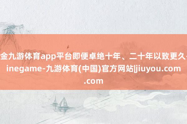 现金九游体育app平台即便卓绝十年、二十年以致更久-Ninegame-九游体育(中国)官方网站|jiuyou.com