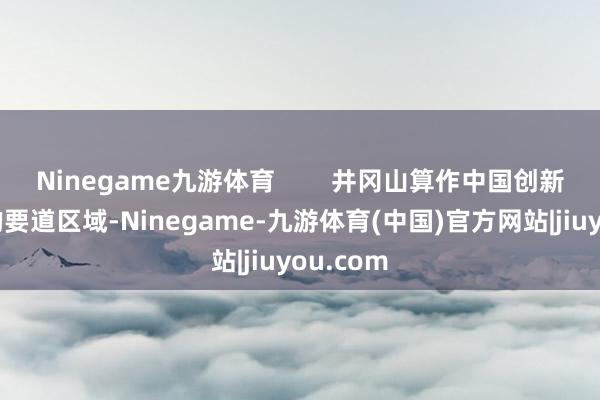 Ninegame九游体育        井冈山算作中国创新历史上的要道区域-Ninegame-九游体育(中国)官方网站|jiuyou.com