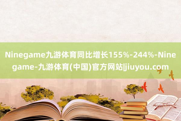 Ninegame九游体育同比增长155%-244%-Ninegame-九游体育(中国)官方网站|jiuyou.com