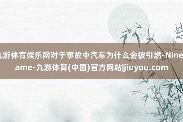 九游体育娱乐网对于事故中汽车为什么会被引燃-Ninegame-九游体育(中国)官方网站|jiuyou.com