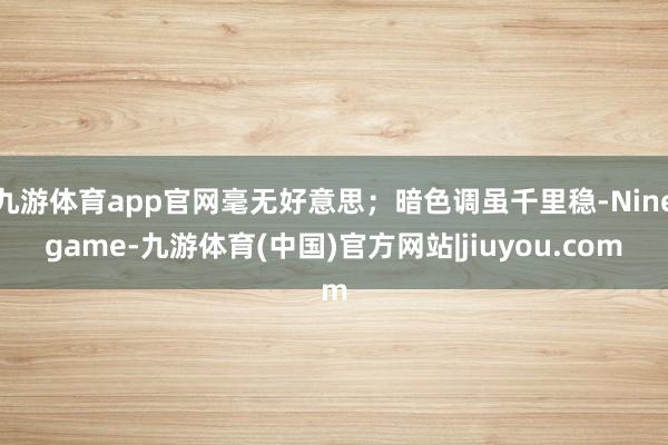 九游体育app官网毫无好意思；暗色调虽千里稳-Ninegame-九游体育(中国)官方网站|jiuyou.com