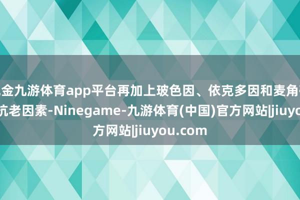 现金九游体育app平台再加上玻色因、依克多因和麦角硫因三大抗老因素-Ninegame-九游体育(中国)官方网站|jiuyou.com