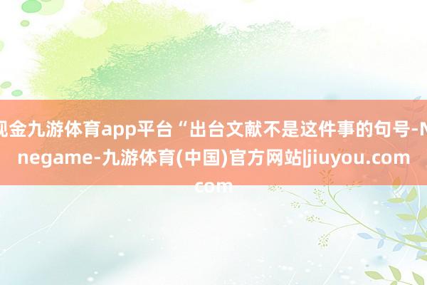 现金九游体育app平台“出台文献不是这件事的句号-Ninegame-九游体育(中国)官方网站|jiuyou.com