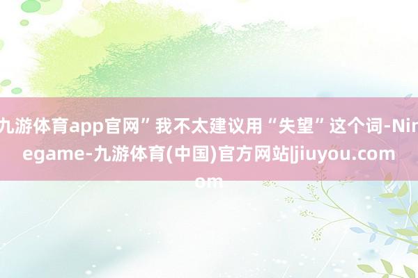 九游体育app官网”我不太建议用“失望”这个词-Ninegame-九游体育(中国)官方网站|jiuyou.com
