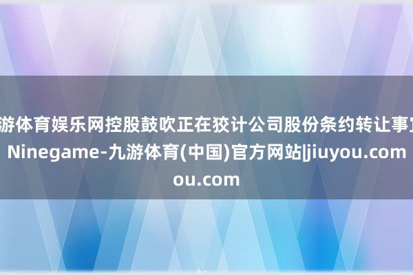 九游体育娱乐网控股鼓吹正在狡计公司股份条约转让事宜-Ninegame-九游体育(中国)官方网站|jiuyou.com