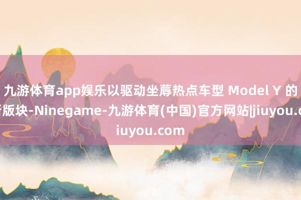 九游体育app娱乐以驱动坐蓐热点车型 Model Y 的更新版块-Ninegame-九游体育(中国)官方网站|jiuyou.com