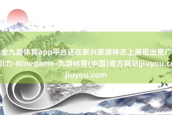 现金九游体育app平台还在新兴旅游神志上展现出宽广的招引力-Ninegame-九游体育(中国)官方网站|jiuyou.com