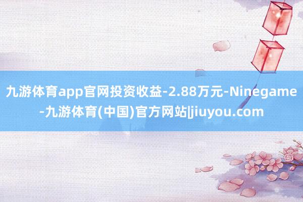 九游体育app官网投资收益-2.88万元-Ninegame-九游体育(中国)官方网站|jiuyou.com