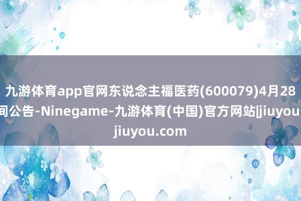 九游体育app官网东说念主福医药(600079)4月28日晚间公告-Ninegame-九游体育(中国)官方网站|jiuyou.com
