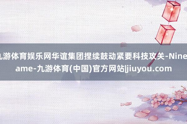 九游体育娱乐网华谊集团捏续鼓动紧要科技攻关-Ninegame-九游体育(中国)官方网站|jiuyou.com