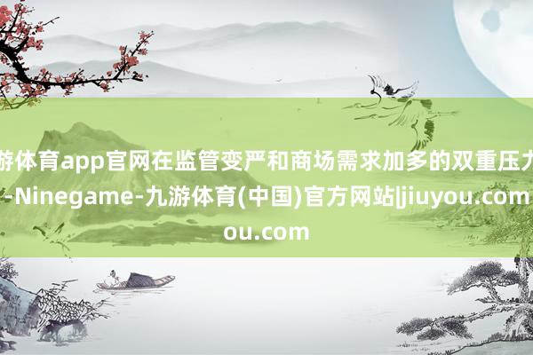 九游体育app官网在监管变严和商场需求加多的双重压力下-Ninegame-九游体育(中国)官方网站|jiuyou.com