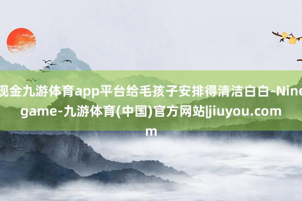 现金九游体育app平台给毛孩子安排得清洁白白-Ninegame-九游体育(中国)官方网站|jiuyou.com