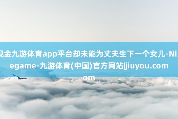 现金九游体育app平台却未能为丈夫生下一个女儿-Ninegame-九游体育(中国)官方网站|jiuyou.com