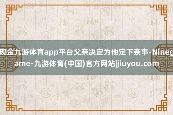 现金九游体育app平台父亲决定为他定下亲事-Ninegame-九游体育(中国)官方网站|jiuyou.com