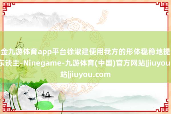 现金九游体育app平台徐淑建便用我方的形体稳稳地提拔着老东谈主-Ninegame-九游体育(中国)官方网站|jiuyou.com