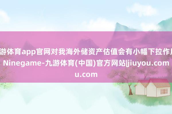 九游体育app官网对我海外储资产估值会有小幅下拉作用-Ninegame-九游体育(中国)官方网站|jiuyou.com