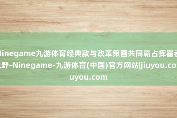 Ninegame九游体育经典款与改革策画共同霸占挥霍者视野-Ninegame-九游体育(中国)官方网站|jiuyou.com