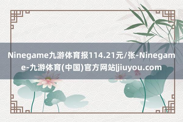 Ninegame九游体育报114.21元/张-Ninegame-九游体育(中国)官方网站|jiuyou.com