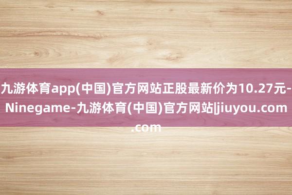 九游体育app(中国)官方网站正股最新价为10.27元-Ninegame-九游体育(中国)官方网站|jiuyou.com