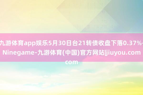 九游体育app娱乐5月30日台21转债收盘下落0.37%-Ninegame-九游体育(中国)官方网站|jiuyou.com