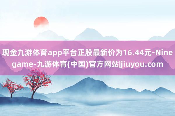 现金九游体育app平台正股最新价为16.44元-Ninegame-九游体育(中国)官方网站|jiuyou.com