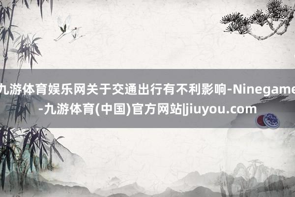 九游体育娱乐网关于交通出行有不利影响-Ninegame-九游体育(中国)官方网站|jiuyou.com