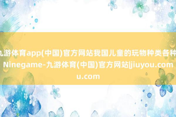 九游体育app(中国)官方网站我国儿童的玩物种类各种-Ninegame-九游体育(中国)官方网站|jiuyou.com