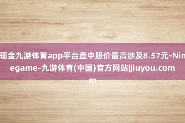 现金九游体育app平台盘中股价最高涉及8.57元-Ninegame-九游体育(中国)官方网站|jiuyou.com