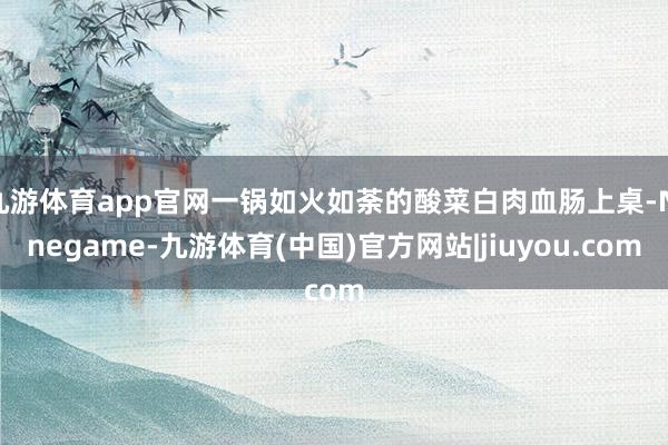 九游体育app官网一锅如火如荼的酸菜白肉血肠上桌-Ninegame-九游体育(中国)官方网站|jiuyou.com