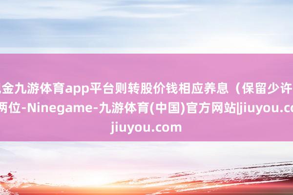 现金九游体育app平台则转股价钱相应养息(保留少许点后两位-Ninegame-九游体育(中国)官方网站|jiuyou.com