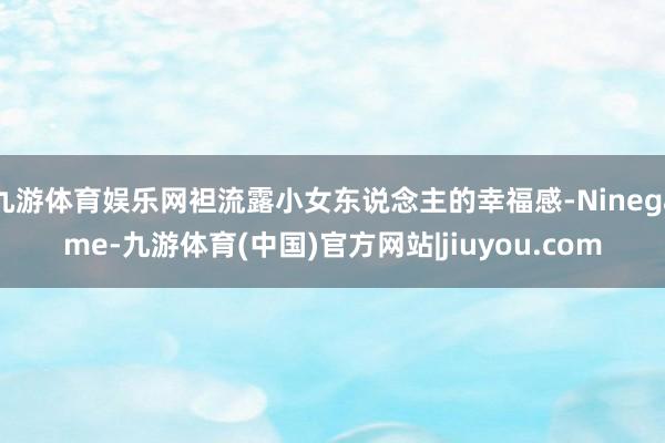 九游体育娱乐网袒流露小女东说念主的幸福感-Ninegame-九游体育(中国)官方网站|jiuyou.com