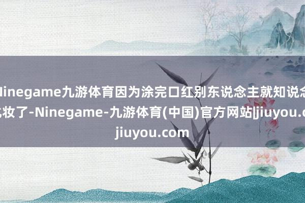 Ninegame九游体育因为涂完口红别东说念主就知说念您化妆了-Ninegame-九游体育(中国)官方网站|jiuyou.com