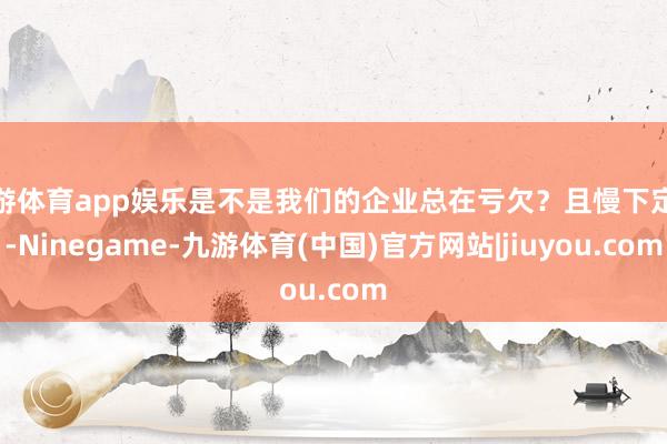 九游体育app娱乐是不是我们的企业总在亏欠？且慢下定论-Ninegame-九游体育(中国)官方网站|jiuyou.com