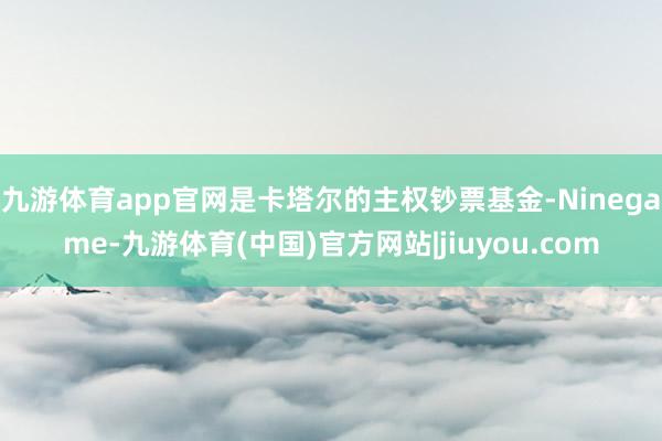九游体育app官网是卡塔尔的主权钞票基金-Ninegame-九游体育(中国)官方网站|jiuyou.com