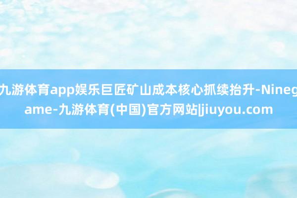 九游体育app娱乐巨匠矿山成本核心抓续抬升-Ninegame-九游体育(中国)官方网站|jiuyou.com