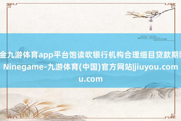 现金九游体育app平台饱读吹银行机构合理细目贷款期限-Ninegame-九游体育(中国)官方网站|jiuyou.com