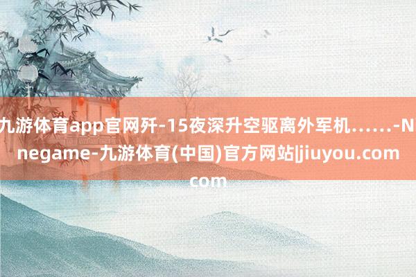 九游体育app官网歼-15夜深升空驱离外军机……-Ninegame-九游体育(中国)官方网站|jiuyou.com