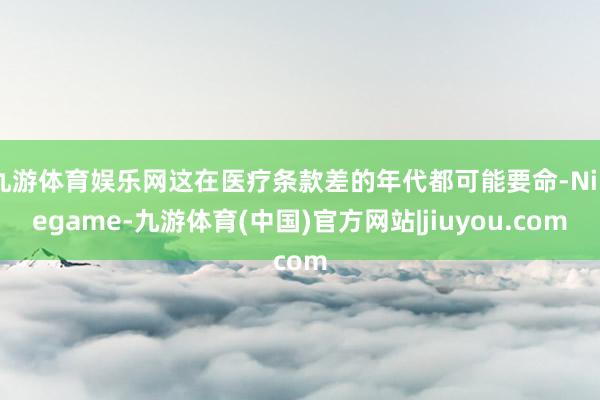 九游体育娱乐网这在医疗条款差的年代都可能要命-Ninegame-九游体育(中国)官方网站|jiuyou.com