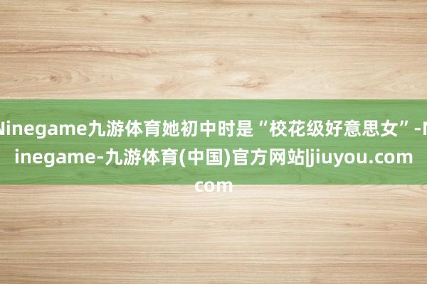 Ninegame九游体育她初中时是“校花级好意思女”-Ninegame-九游体育(中国)官方网站|jiuyou.com