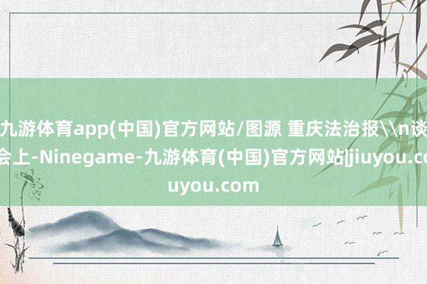 九游体育app(中国)官方网站/图源 重庆法治报\n谈话会上-Ninegame-九游体育(中国)官方网站|jiuyou.com