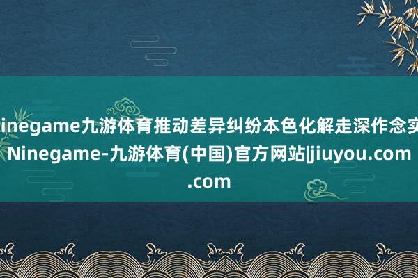 Ninegame九游体育推动差异纠纷本色化解走深作念实-Ninegame-九游体育(中国)官方网站|jiuyou.com