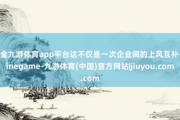现金九游体育app平台这不仅是一次企业间的上风互补-Ninegame-九游体育(中国)官方网站|jiuyou.com