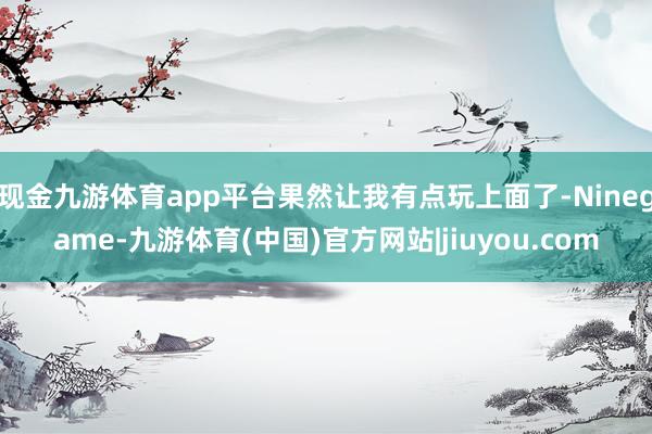 现金九游体育app平台果然让我有点玩上面了-Ninegame-九游体育(中国)官方网站|jiuyou.com