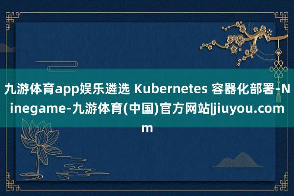 九游体育app娱乐遴选 Kubernetes 容器化部署-Ninegame-九游体育(中国)官方网站|jiuyou.com