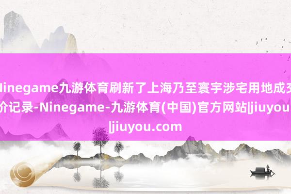 Ninegame九游体育刷新了上海乃至寰宇涉宅用地成交楼面价记录-Ninegame-九游体育(中国)官方网站|jiuyou.com