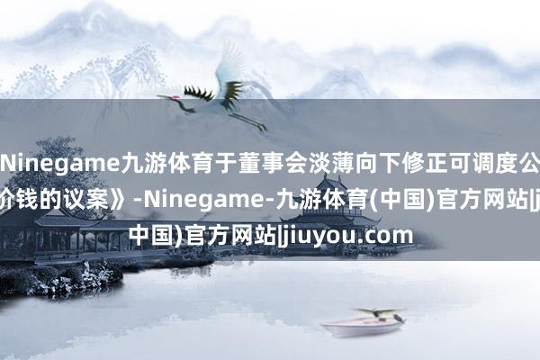 Ninegame九游体育于董事会淡薄向下修正可调度公司债券转股价钱的议案》-Ninegame-九游体育(中国)官方网站|jiuyou.com
