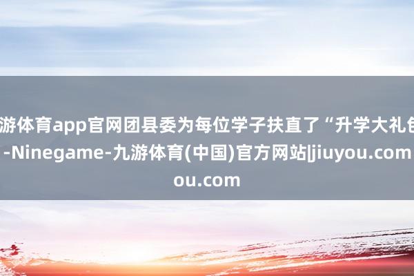 九游体育app官网团县委为每位学子扶直了“升学大礼包”-Ninegame-九游体育(中国)官方网站|jiuyou.com