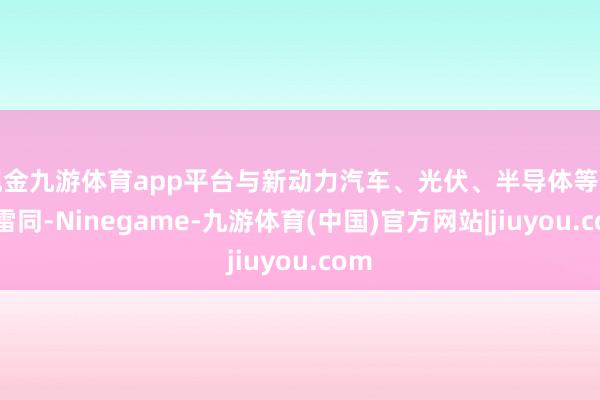现金九游体育app平台与新动力汽车、光伏、半导体等产业雷同-Ninegame-九游体育(中国)官方网站|jiuyou.com